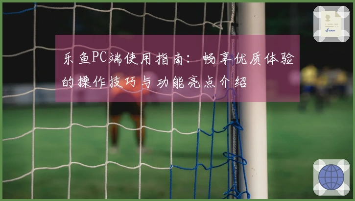 乐鱼PC端使用指南：畅享优质体验的操作技巧与功能亮点介绍