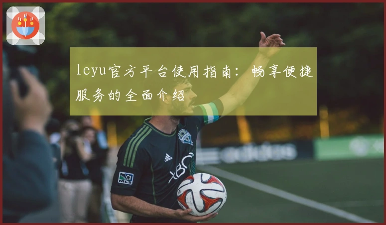 leyu官方平台使用指南：畅享便捷服务的全面介绍