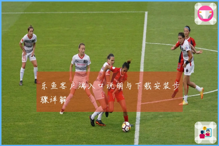 乐鱼客户端入口说明与下载安装步骤详解