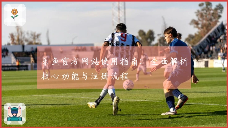 乐鱼官方网站使用指南：全面解析核心功能与注册流程