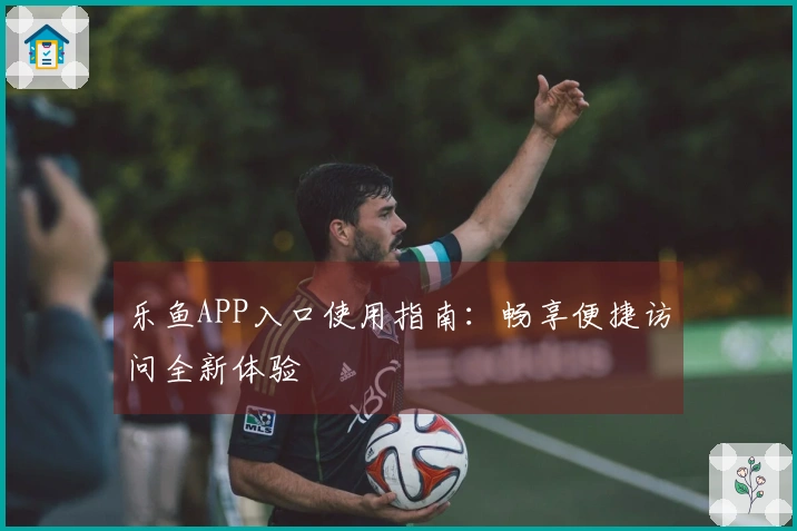 乐鱼APP入口使用指南：畅享便捷访问全新体验