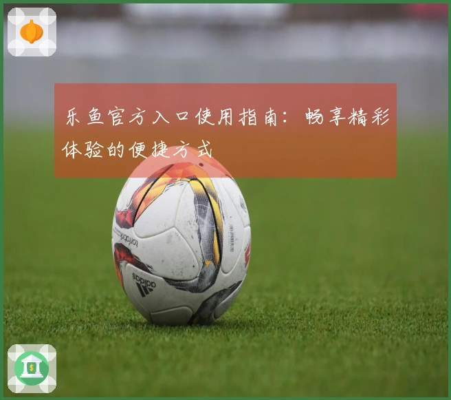 乐鱼官方入口使用指南：畅享精彩体验的便捷方式