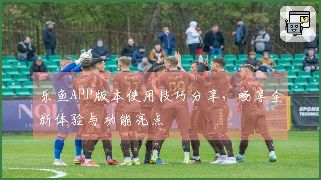 乐鱼APP版本使用技巧分享，畅享全新体验与功能亮点