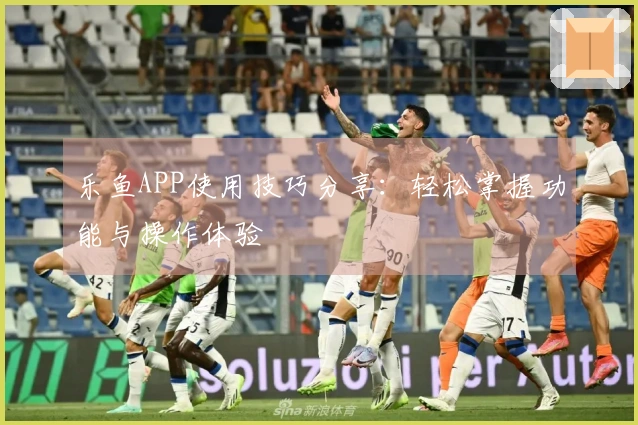 乐鱼APP使用技巧分享：轻松掌握功能与操作体验