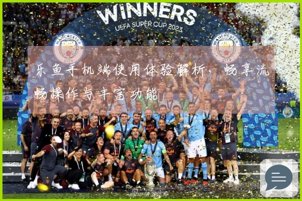 乐鱼手机端使用体验解析，畅享流畅操作与丰富功能