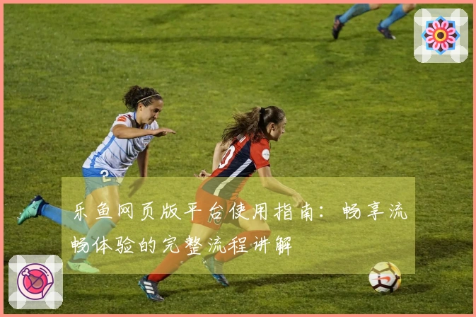 乐鱼网页版平台使用指南：畅享流畅体验的完整流程讲解