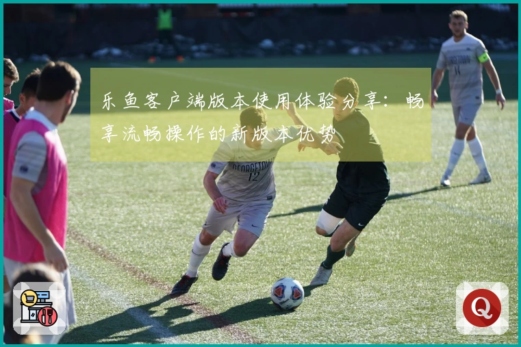 乐鱼客户端版本使用体验分享：畅享流畅操作的新版本优势