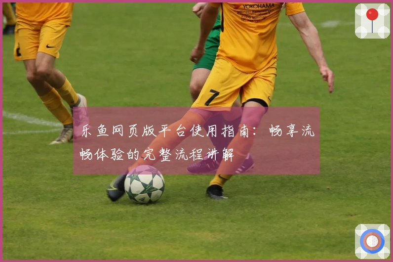 乐鱼网页版平台使用指南：畅享流畅体验的完整流程讲解