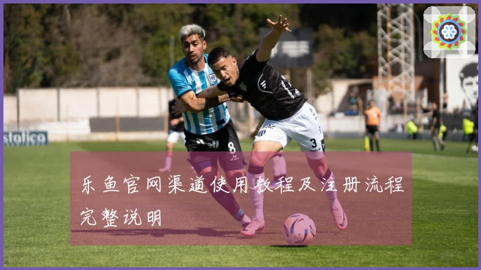 乐鱼官网渠道使用教程及注册流程完整说明