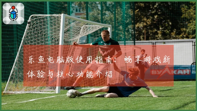 乐鱼电脑版使用指南：畅享游戏新体验与核心功能介绍