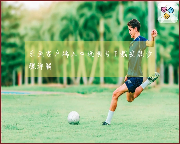 乐鱼客户端入口说明与下载安装步骤详解