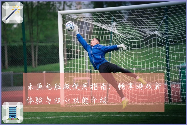 乐鱼电脑版使用指南：畅享游戏新体验与核心功能介绍