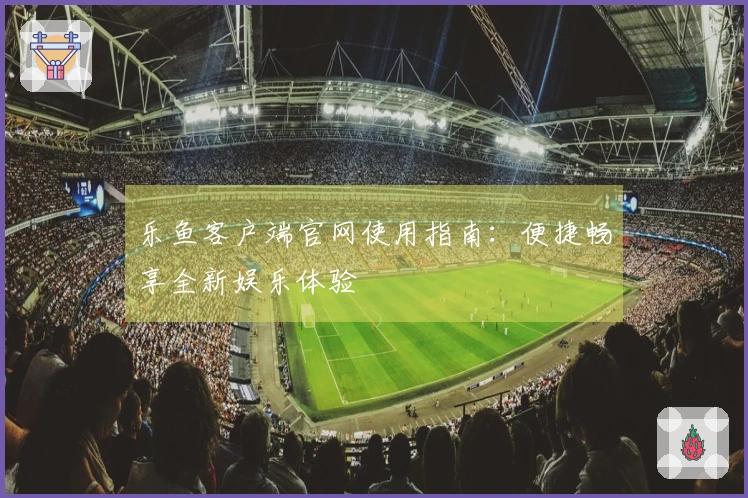 乐鱼客户端官网使用指南：便捷畅享全新娱乐体验