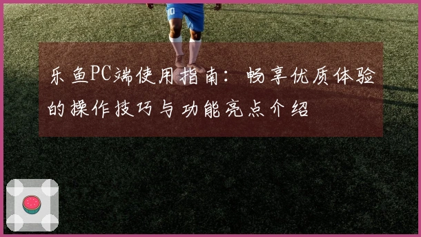乐鱼PC端使用指南：畅享优质体验的操作技巧与功能亮点介绍